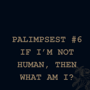 Palimpsest # 6 - So If I’m Not Human, Then What Am I?